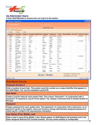 51
4a) Administer Users
A User (Staff Member) is anyone who can Log In to the system.
Role-Based Security
Employee Number #
Enter a number of each User. The system uses this number as a unique identifier that appears in
the Staff Object. Tip: use the employee’s payroll ID.
User Name
Create a Log On name for each system User. This unique “Username”—in conjunction with a
password—is required to Log On to the system. Tip: employ a Username that is already familiar to
the User
Password
Create a password for each system User. This password—in conjunction with a Username—is re-
quired to Log On to the system. Users are forced to change administrator-assigned password at
initial Log On. Limited to 40 case-sensitive characters.
User Names (First, Middle, Last)
Enter a User’s name (First, Middle, Last). Names appear on Staff Objects (all modules) and in the
Other Assigned Staff list (PC Console module). The way names display is configurable.
 