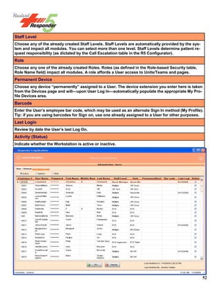 52
Staff Level
Choose any of the already created Staff Levels. Staff Levels are automatically provided by the sys-
tem and impact all modules. You can select more than one level. Staff Levels determine patient re-
quest responsibility (as dictated by the Call Escalation table in the R5 Configurator).
Role
Choose any one of the already created Roles. Roles (as defined in the Role-based Security table,
Role Name field) impact all modules. A role affords a User access to Units/Teams and pages.
Permanent Device
Choose any device “permanently” assigned to a User. The device extension you enter here is taken
from the Devices page and will—upon User Log In—automatically populate the appropriate My Pro-
file Devices area.
Barcode
Enter the User’s employee bar code, which may be used as an alternate Sign In method (My Profile).
Tip: if you are using barcodes for Sign on, use one already assigned to a User for other purposes.
Last Login
Review by date the User’s last Log On.
Activity (Status)
Indicate whether the Workstation is active or inactive.
 