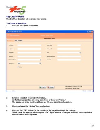 53
4b) Create Users
Use the User-Creation tab to create new Users.
To Create a New User
1 Click on the User-Creation tab.
2 Enter or select all required information.
All fields must contain an entry, selection, or the word “none.”
The password entry must be at least six (6) case-sensitive characters.
3 Check or leave the “Active” box unchecked.
4 Click on the “OK” button (at the bottom of the page) to accept the change.
You’ll know the system requires your “OK” if you see the “Changes pending” message in the
Module Status Message Area.
 