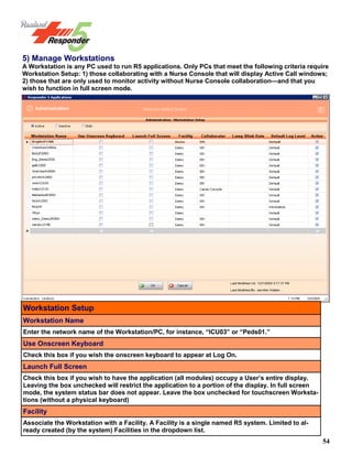 54
5) Manage Workstations
A Workstation is any PC used to run R5 applications. Only PCs that meet the following criteria require
Workstation Setup: 1) those collaborating with a Nurse Console that will display Active Call windows;
2) those that are only used to monitor activity without Nurse Console collaboration—and that you
wish to function in full screen mode.
Workstation Setup
Workstation Name
Enter the network name of the Workstation/PC, for instance, “ICU03” or “Peds01.”
Use Onscreen Keyboard
Check this box if you wish the onscreen keyboard to appear at Log On.
Launch Full Screen
Check this box if you wish to have the application (all modules) occupy a User’s entire display.
Leaving the box unchecked will restrict the application to a portion of the display. In full screen
mode, the system status bar does not appear. Leave the box unchecked for touchscreen Worksta-
tions (without a physical keyboard)
Facility
Associate the Workstation with a Facility. A Facility is a single named R5 system. Limited to al-
ready created (by the system) Facilities in the dropdown list.
 