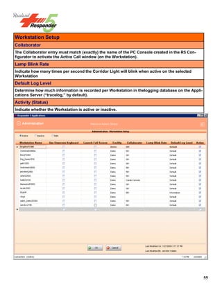 55
Workstation Setup
Collaborator
The Collaborator entry must match (exactly) the name of the PC Console created in the R5 Con-
figurator to activate the Active Call window (on the Workstation).
Lamp Blink Rate
Indicate how many times per second the Corridor Light will blink when active on the selected
Workstation
Default Log Level
Determine how much information is recorded per Workstation in thelogging database on the Appli-
cations Server (“tracelog,” by default).
Activity (Status)
Indicate whether the Workstation is active or inactive.
 