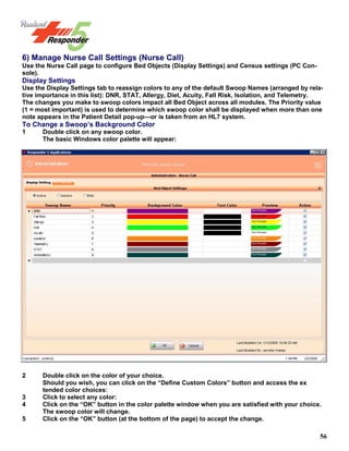 56
6) Manage Nurse Call Settings (Nurse Call)
Use the Nurse Call page to configure Bed Objects (Display Settings) and Census settings (PC Con-
sole).
Display Settings
Use the Display Settings tab to reassign colors to any of the default Swoop Names (arranged by rela-
tive importance in this list): DNR, STAT, Allergy, Diet, Acuity, Fall Risk, Isolation, and Telemetry.
The changes you make to swoop colors impact all Bed Object across all modules. The Priority value
(1 = most important) is used to determine which swoop color shall be displayed when more than one
note appears in the Patient Detail pop-up—or is taken from an HL7 system.
To Change a Swoop’s Background Color
1 Double click on any swoop color.
The basic Windows color palette will appear:
2 Double click on the color of your choice.
Should you wish, you can click on the “Define Custom Colors” button and access the ex
tended color choices:
3 Click to select any color:
4 Click on the “OK” button in the color palette window when you are satisfied with your choice.
The swoop color will change.
5 Click on the “OK” button (at the bottom of the page) to accept the change.
 