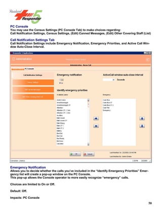 58
PC Console
You may use the Census Settings (PC Console Tab) to make choices regarding:
Call Notification Settings, Census Settings, (Edit) Canned Messages, (Edit) Other Covering Staff (List)
Call Notification Settings Tab
Call Notification Settings include Emergency Notification, Emergency Priorities, and Active Call Win-
dow Auto-Close Interval.
Emergency Notification
Allows you to decide whether the calls you’ve included in the “Identify Emergency Priorities” Emer-
gency list will create a pop-up window on the PC Console.
This pop-up allows the Console operator to more easily recognize “emergency” calls.
Choices are limited to On or Off.
Default: Off.
Impacts: PC Console
 