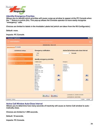 59
(Identify) Emergency Priorities
Allows you to identify which priorities will cause a pop-up window to appear at the PC Console when
the “” feature is active (On). This pop-up allows the Console operator to more easily recognize
“emergency” calls.
Choices are limited to labels in the Available Labels list (which are taken from the R5 Configurator):
Default: none.
Impacts: PC Console.
Active Call Window Auto-Close Interval
Allows you to determine how many seconds of inactivity will cause an Active Call window to auto-
matically close.
Choices are limited to 1-999 seconds.
Default: 10 seconds.
Impacts: PC Console.
 
