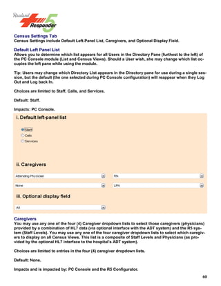 60
Census Settings Tab
Census Settings include Default Left-Panel List, Caregivers, and Optional Display Field.
Default Left Panel List
Allows you to determine which list appears for all Users in the Directory Pane (furthest to the left) of
the PC Console module (List and Census Views). Should a User wish, she may change which list oc-
cupies the left pane while using the module.
Tip: Users may change which Directory List appears in the Directory pane for use during a single ses-
sion, but the default (the one selected during PC Console configuration) will reappear when they Log
Out and Log back In.
Choices are limited to Staff, Calls, and Services.
Default: Staff.
Impacts: PC Console.
Caregivers
You may use any one of the four (4) Caregiver dropdown lists to select those caregivers (physicians)
provided by a combination of HL7 data (via optional interface with the ADT system) and the R5 sys-
tem (Staff Levels). You may use any one of the four caregiver dropdown lists to select which caregiv-
ers to display on all Census Views. This list is a composite of Staff Levels and Physicians (as pro-
vided by the optional HL7 interface to the hospital’s ADT system).
Choices are limited to entries in the four (4) caregiver dropdown lists.
Default: None.
Impacts and is impacted by: PC Console and the R5 Configurator.
 