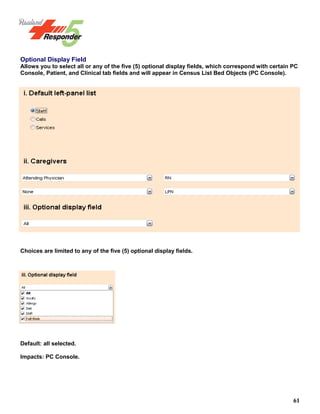 61
Optional Display Field
Allows you to select all or any of the five (5) optional display fields, which correspond with certain PC
Console, Patient, and Clinical tab fields and will appear in Census List Bed Objects (PC Console).
Choices are limited to any of the five (5) optional display fields.
Default: all selected.
Impacts: PC Console.
 