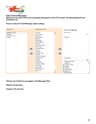 62
Edit Canned Messages
Allows you to select which text messages will appear in the PC Console Text Messaging Service
dropdown list:
There is only one Text Message option setting:
Choices are limited to messages in the Message Pool.
Default: all selected.
Impacts: PC Console.
 