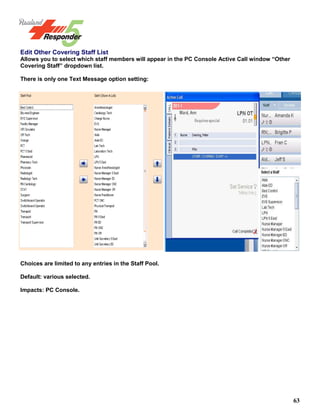 63
Edit Other Covering Staff List
Allows you to select which staff members will appear in the PC Console Active Call window “Other
Covering Staff” dropdown list.
There is only one Text Message option setting:
Choices are limited to any entries in the Staff Pool.
Default: various selected.
Impacts: PC Console.
 