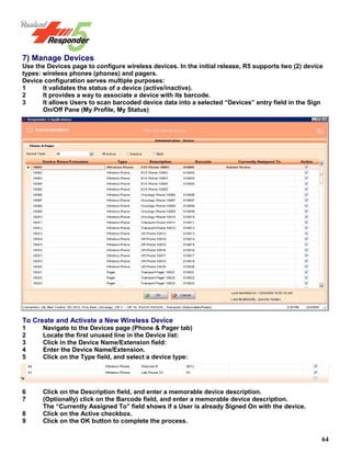 64
7) Manage Devices
Use the Devices page to configure wireless devices. In the initial release, R5 supports two (2) device
types: wireless phones (phones) and pagers.
Device configuration serves multiple purposes:
1 It validates the status of a device (active/inactive).
2 It provides a way to associate a device with its barcode.
3 It allows Users to scan barcoded device data into a selected “Devices” entry field in the Sign
On/Off Pane (My Profile, My Status)
To Create and Activate a New Wireless Device
1 Navigate to the Devices page (Phone & Pager tab)
2 Locate the first unused line in the Device list:
3 Click in the Device Name/Extension field:
4 Enter the Device Name/Extension.
5 Click on the Type field, and select a device type:
6 Click on the Description field, and enter a memorable device description.
7 (Optionally) click on the Barcode field, and enter a memorable device description.
The “Currently Assigned To” field shows if a User is already Signed On with the device.
8 Click on the Active checkbox.
9 Click on the OK button to complete the process.
 
