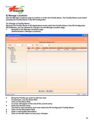 66
8) Manage Locations
Use the Manage Locations page to confirm or enter the Facility Name. The Facility Name must match
(exactly) the Facility Name in the R5 Configurator:
To Change a Facility Name
Because the Facility Name in R5 Applications must match the Facility Name in the R5 Configurator
(R5 Software), you are allowed to change it on the Manage Location page:
1 Navigate to the Manage Locations page
(Administration | Manage Locations).
2 Bring the Facility you wish to edit into view:
If necessary, use the Show filter:
3 Click on the Name field.
A cursor will appear at the end of the current entry:
4 Enter the desired name.
The field is case-sensitive and must match the R5 Configurator Facility Name:
5 Click on the Description field.
6 Enter a memorable description.
7 Click on the OK button to save your changes:
 
