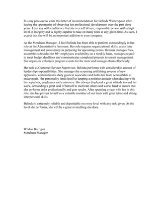 It is my pleasure to write this letter of recommendation for Belinda Witherspoon after
having the opportunity of observing her professional development over the past three
years. I can say with confidence that she is a self driven, responsible person with a high
level of integrity and is highly capable to take on many roles at any given time. As such, I
expect that she will be an important addition to your company.
As the Merchant Manager , I feel Belinda has been able to perform outstandingly in her
role as the Administrative Assistant. Her role requires organizational skills, acute time
management and consistency in preparing for upcoming events. Belinda manages files,
assembles schedules for 80+ employees availability on a weekly basis, manages payroll
to meet budget deadlines and communicates completed projects to senior management.
She organizes volunteer program events for the store and manages them effortlessly.
Her role as Customer Service Supervisor, Belinda performs with considerable amount of
leadership responsibilities. She manages the screening and hiring process of new
applicants, communicates daily goals to associates and holds her team accountable to
make goals. Her personality lends itself to keeping a positive attitude when dealing with
her superiors, employees and customers. She always displayed a great attitude toward her
work, demanding a great deal of herself to motivate others and works hard to ensure that
she performs tasks professionally and gets results. After spending a year with her in this
role, she has proven herself as a valuable member of our team with great ideas and strong
interpersonal skills.
Belinda is extremely reliable and dependable on every level with any task given. At the
level she performs, she will be a great at anything she does.
Wildon Harrigan
Merchant Manager
 