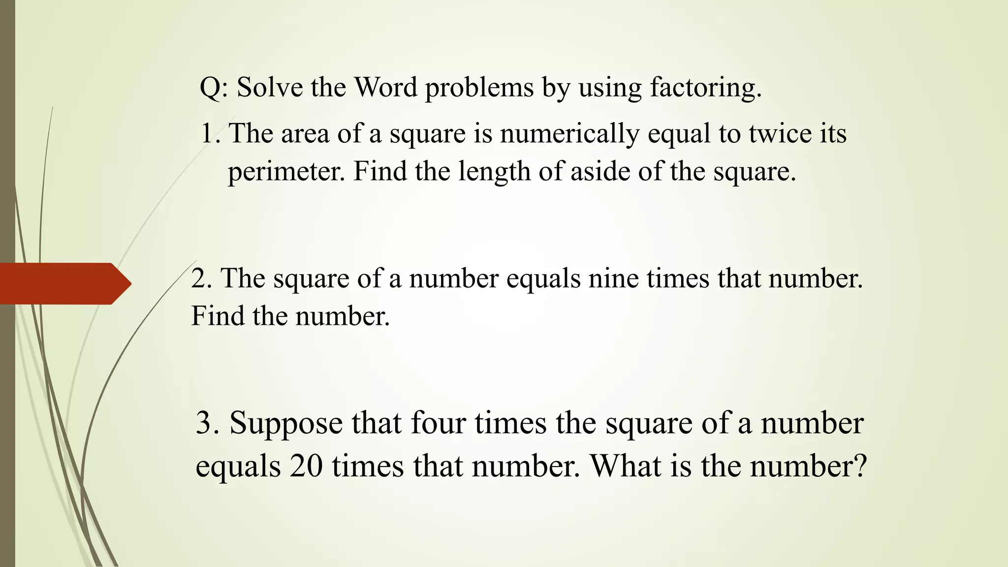 Q: Solve the Word problems by using factoring.
1. The area of a square is numerically equal to twice its
perimeter. Find the length of aside of the square.
2. The square of a number equals nine times that number.
Find the number.
3. Suppose that four times the square of a number
equals 20 times that number. What is the number?
 