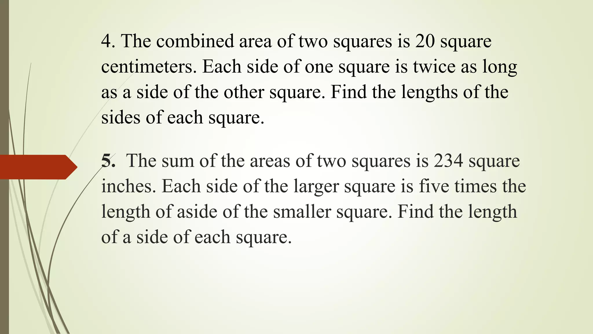 4. The combined area of two squares is 20 square
centimeters. Each side of one square is twice as long
as a side of the other square. Find the lengths of the
sides of each square.
5. The sum of the areas of two squares is 234 square
inches. Each side of the larger square is five times the
length of aside of the smaller square. Find the length
of a side of each square.
 