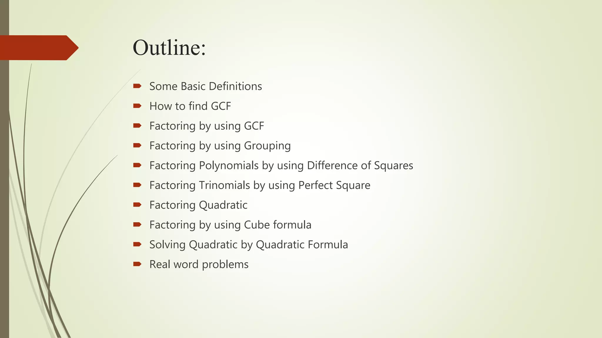 Outline:
 Some Basic Definitions
 How to find GCF
 Factoring by using GCF
 Factoring by using Grouping
 Factoring Polynomials by using Difference of Squares
 Factoring Trinomials by using Perfect Square
 Factoring Quadratic
 Factoring by using Cube formula
 Solving Quadratic by Quadratic Formula
 Real word problems
 