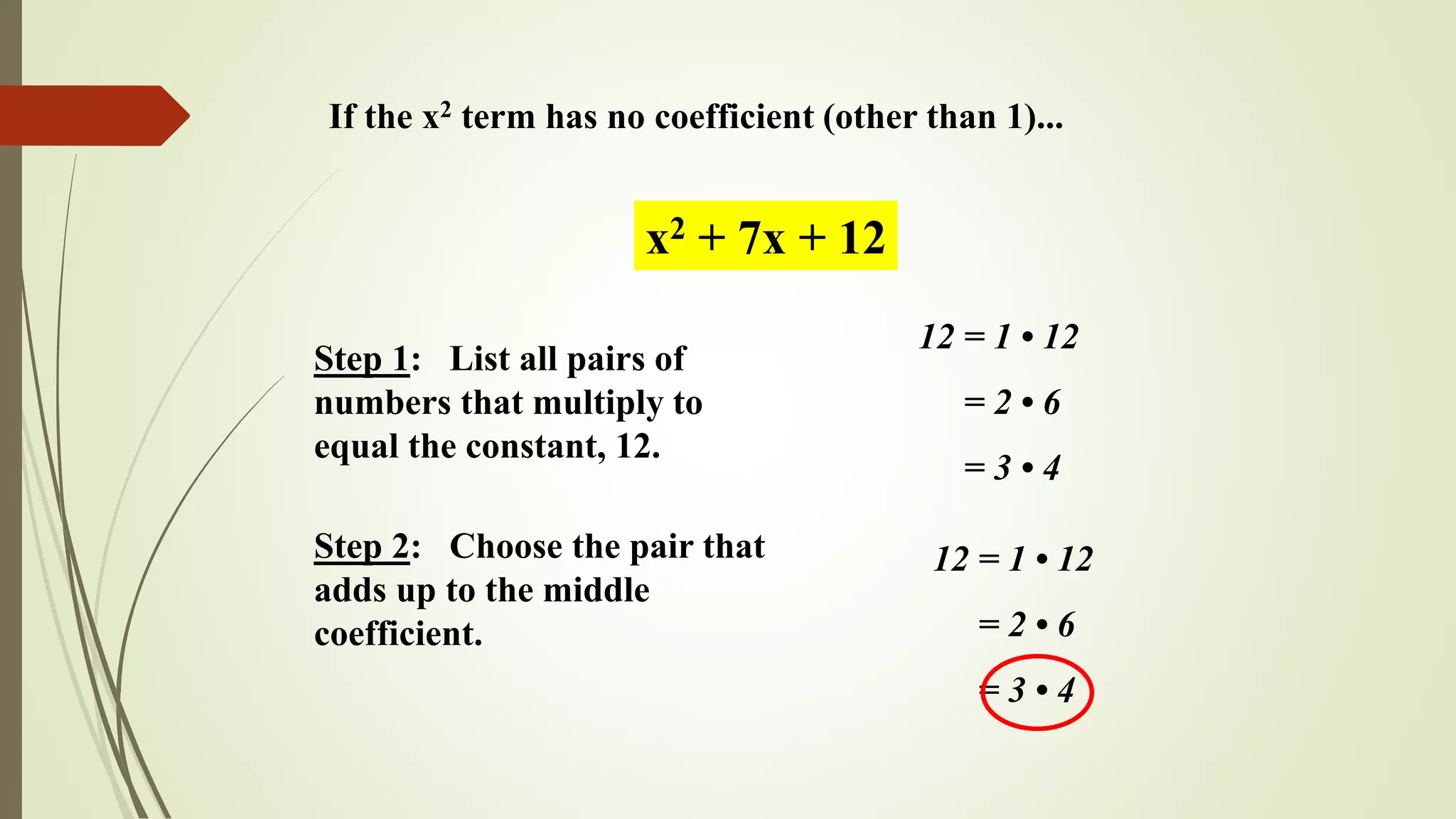 If the x2 term has no coefficient (other than 1)...
Step 1: List all pairs of
numbers that multiply to
equal the constant, 12.
x2 + 7x + 12
12 = 1 • 12
= 2 • 6
= 3 • 4
Step 2: Choose the pair that
adds up to the middle
coefficient.
12 = 1 • 12
= 2 • 6
= 3 • 4
 