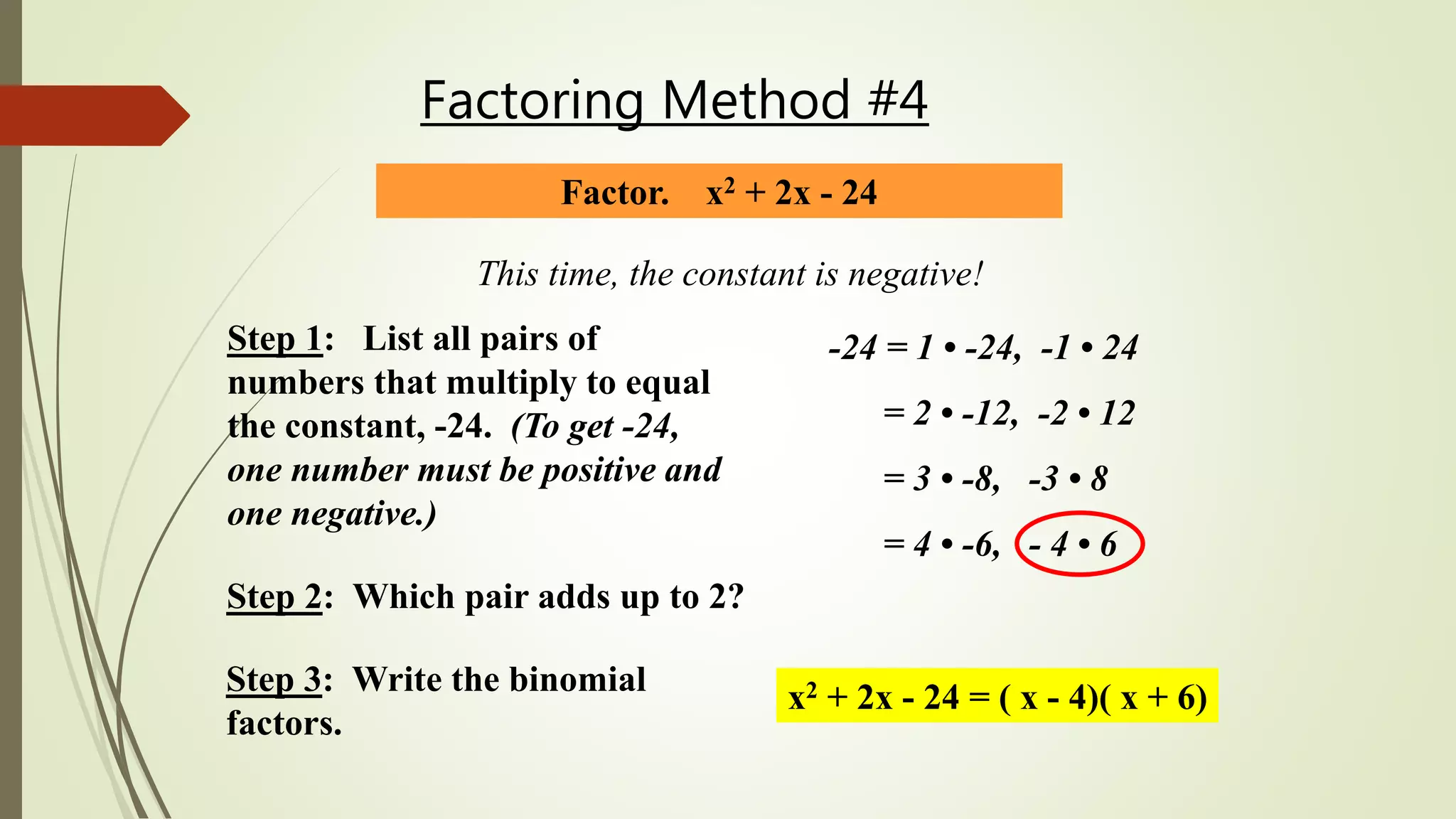 Factoring Method #4
Factor. x2 + 2x - 24
This time, the constant is negative!
Step 1: List all pairs of
numbers that multiply to equal
the constant, -24. (To get -24,
one number must be positive and
one negative.)
-24 = 1 • -24, -1 • 24
= 2 • -12, -2 • 12
= 3 • -8, -3 • 8
= 4 • -6, - 4 • 6
Step 2: Which pair adds up to 2?
Step 3: Write the binomial
factors.
x2 + 2x - 24 = ( x - 4)( x + 6)
 