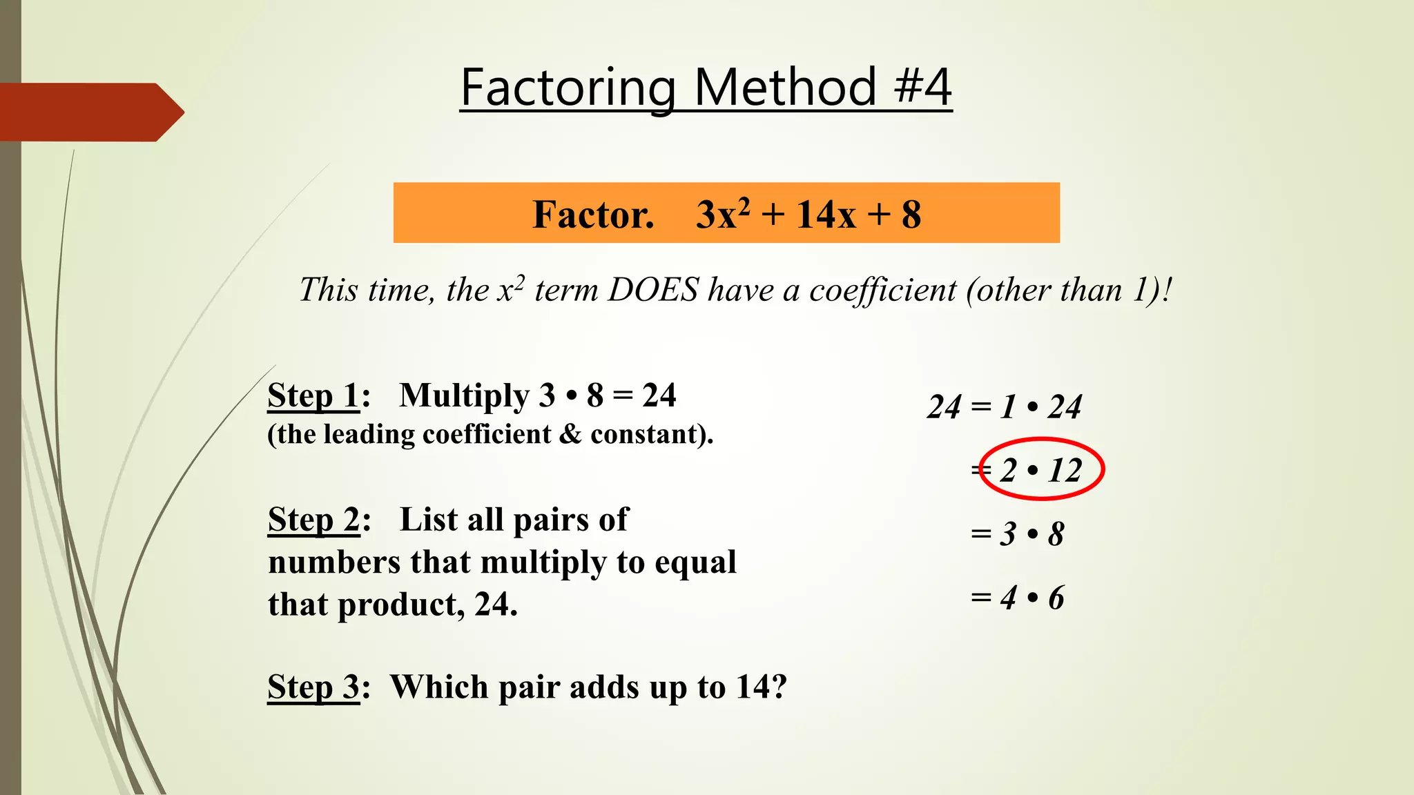 Factoring Method #4
Factor. 3x2 + 14x + 8
This time, the x2 term DOES have a coefficient (other than 1)!
Step 2: List all pairs of
numbers that multiply to equal
that product, 24.
24 = 1 • 24
= 2 • 12
= 3 • 8
= 4 • 6
Step 3: Which pair adds up to 14?
Step 1: Multiply 3 • 8 = 24
(the leading coefficient & constant).
 