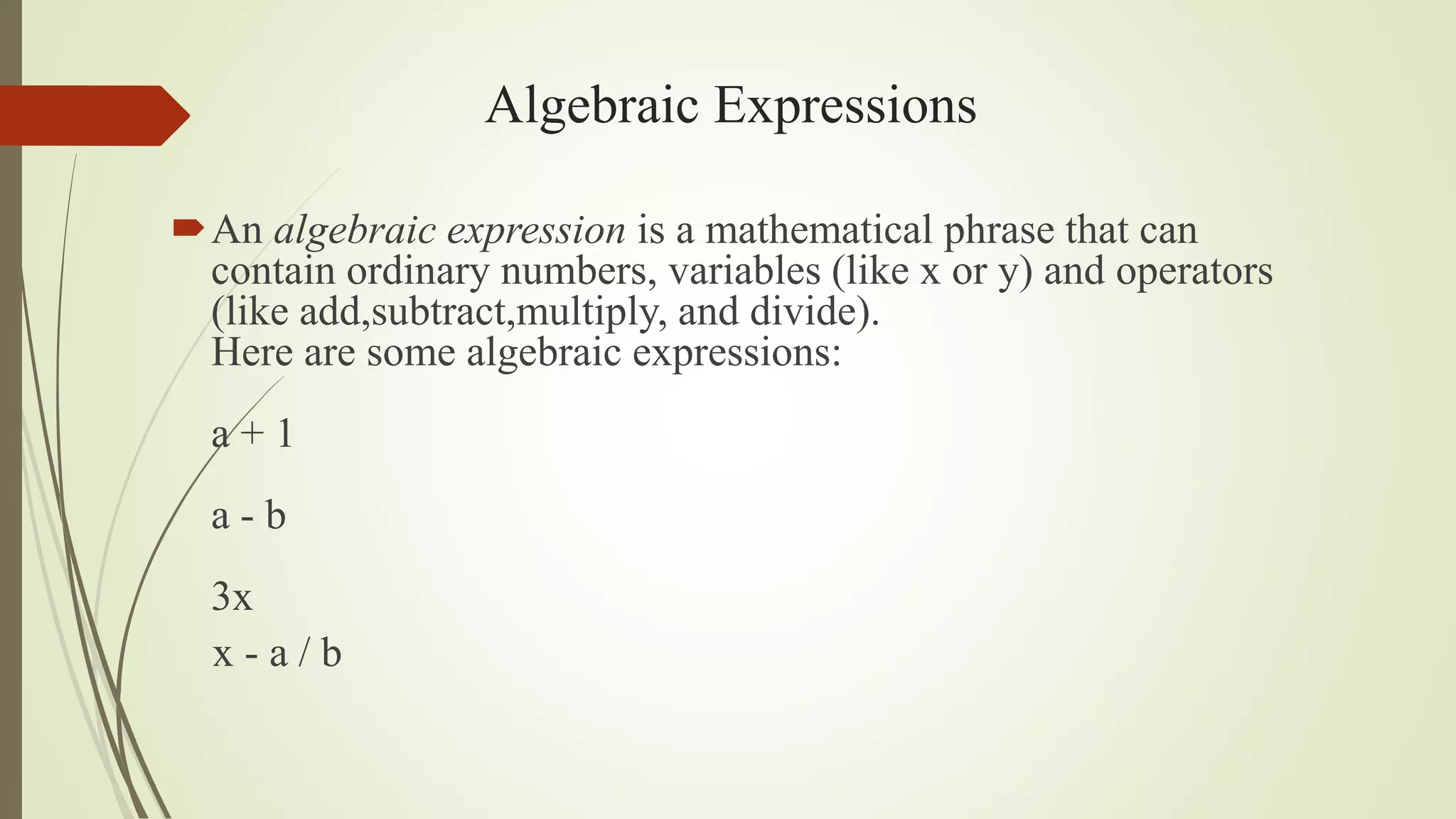 Algebraic Expressions
An algebraic expression is a mathematical phrase that can
contain ordinary numbers, variables (like x or y) and operators
(like add,subtract,multiply, and divide).
Here are some algebraic expressions:
a + 1
a - b
3x
x - a / b
 