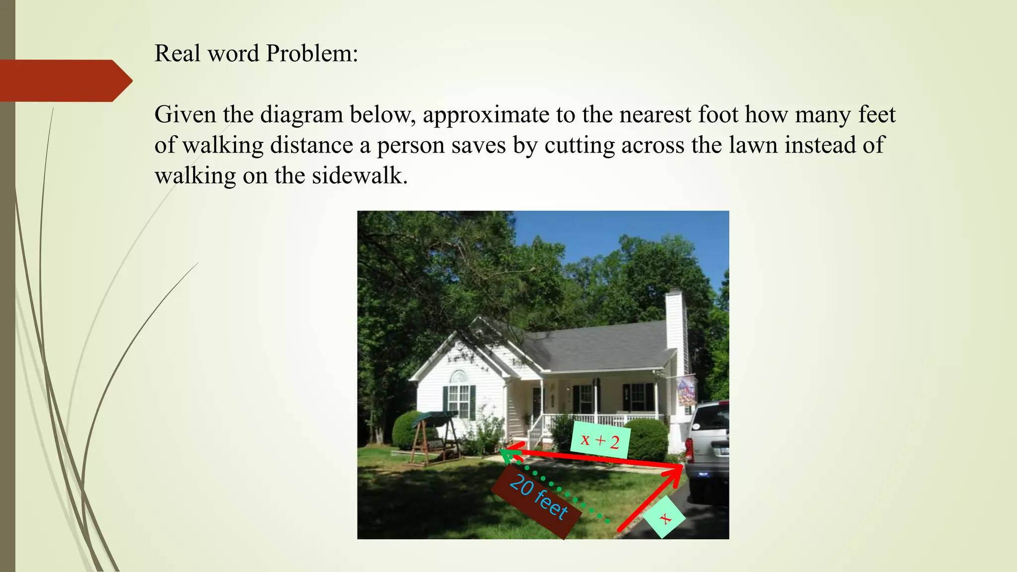 Real word Problem:
Given the diagram below, approximate to the nearest foot how many feet
of walking distance a person saves by cutting across the lawn instead of
walking on the sidewalk.
 