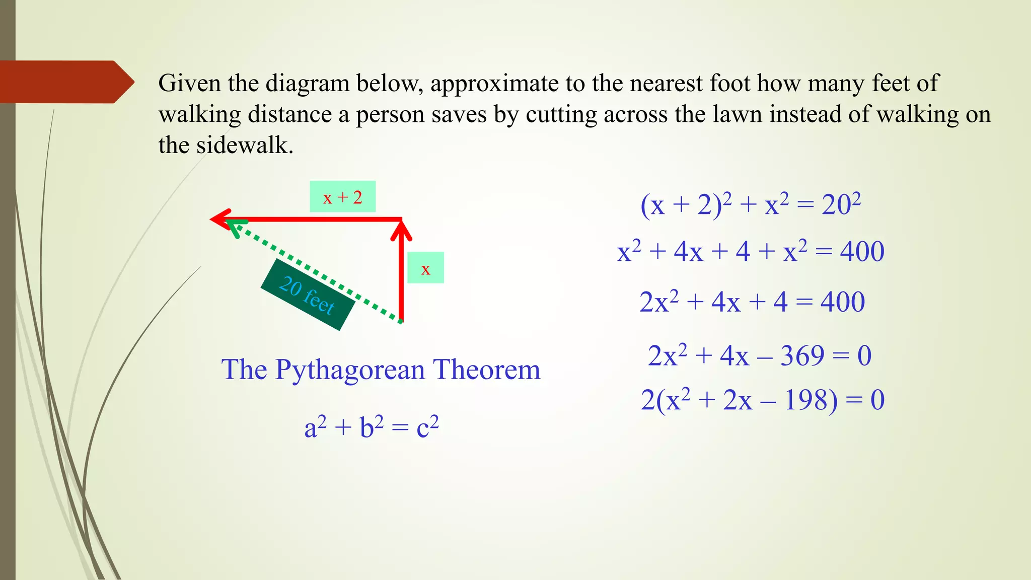 Given the diagram below, approximate to the nearest foot how many feet of
walking distance a person saves by cutting across the lawn instead of walking on
the sidewalk.
x + 2
x
The Pythagorean Theorem
a2 + b2 = c2
(x + 2)2 + x2 = 202
x2 + 4x + 4 + x2 = 400
2x2 + 4x + 4 = 400
2x2 + 4x – 369 = 0
2(x2 + 2x – 198) = 0
 