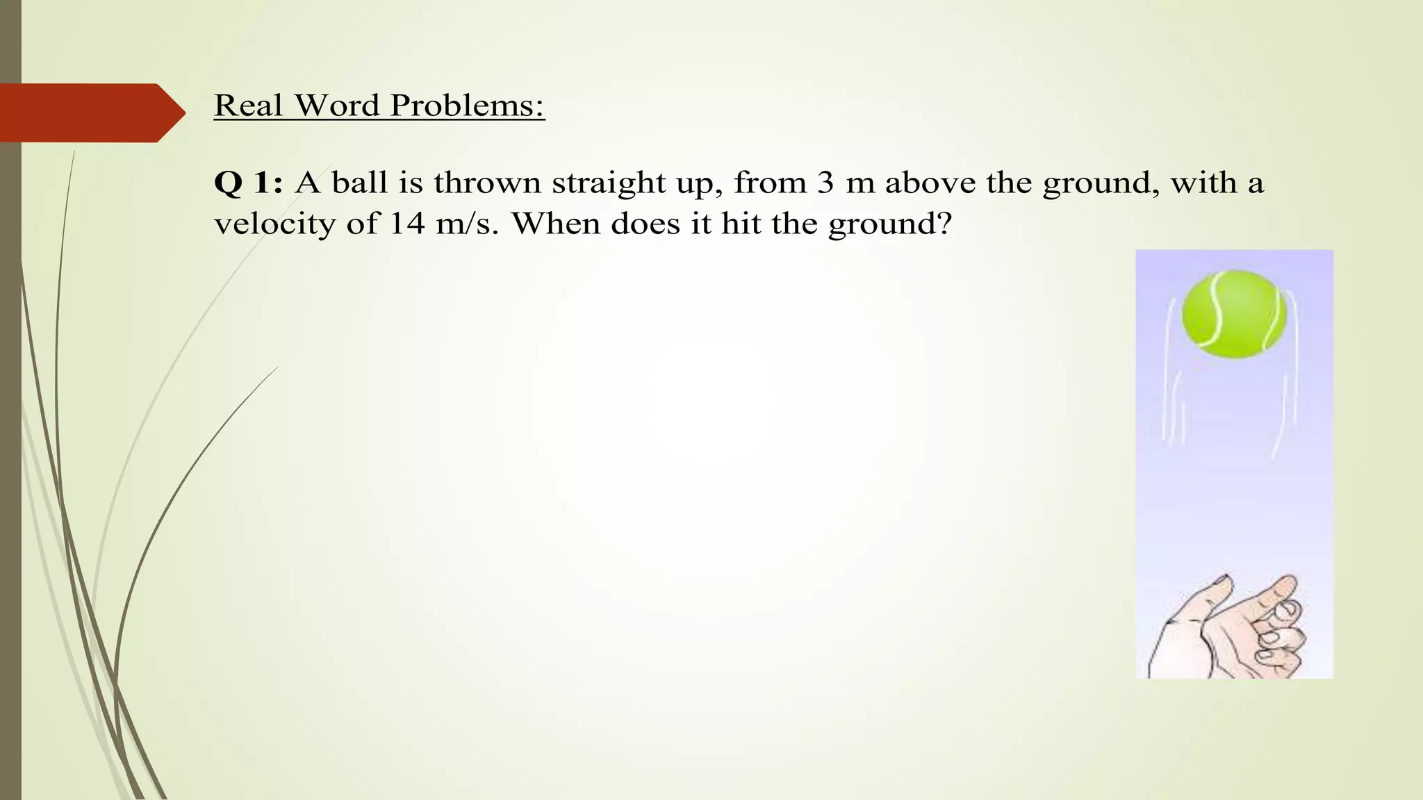 Real Word Problems:
Q 1: A ball is thrown straight up, from 3 m above the ground, with a
velocity of 14 m/s. When does it hit the ground?
 