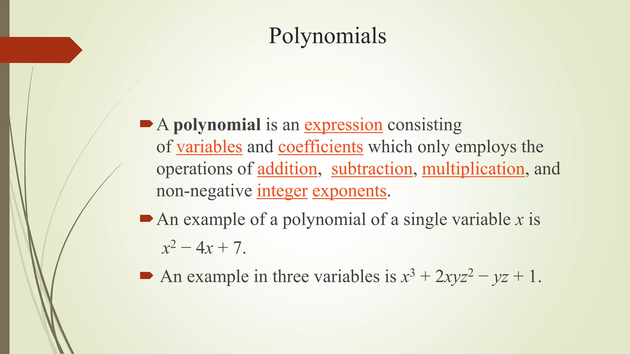 Polynomials
A polynomial is an expression consisting
of variables and coefficients which only employs the
operations of addition, subtraction, multiplication, and
non-negative integer exponents.
An example of a polynomial of a single variable x is
x2 − 4x + 7.
 An example in three variables is x3 + 2xyz2 − yz + 1.
 