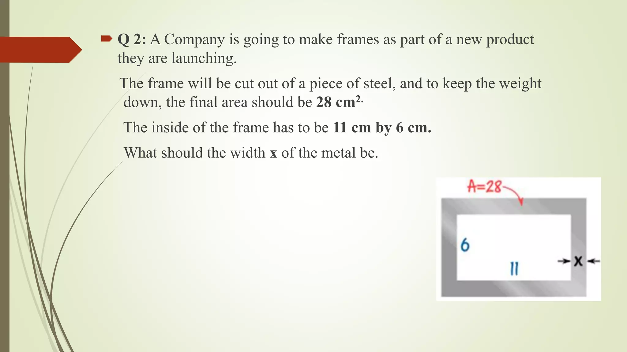  Q 2: A Company is going to make frames as part of a new product
they are launching.
The frame will be cut out of a piece of steel, and to keep the weight
down, the final area should be 28 cm2.
The inside of the frame has to be 11 cm by 6 cm.
What should the width x of the metal be.
 