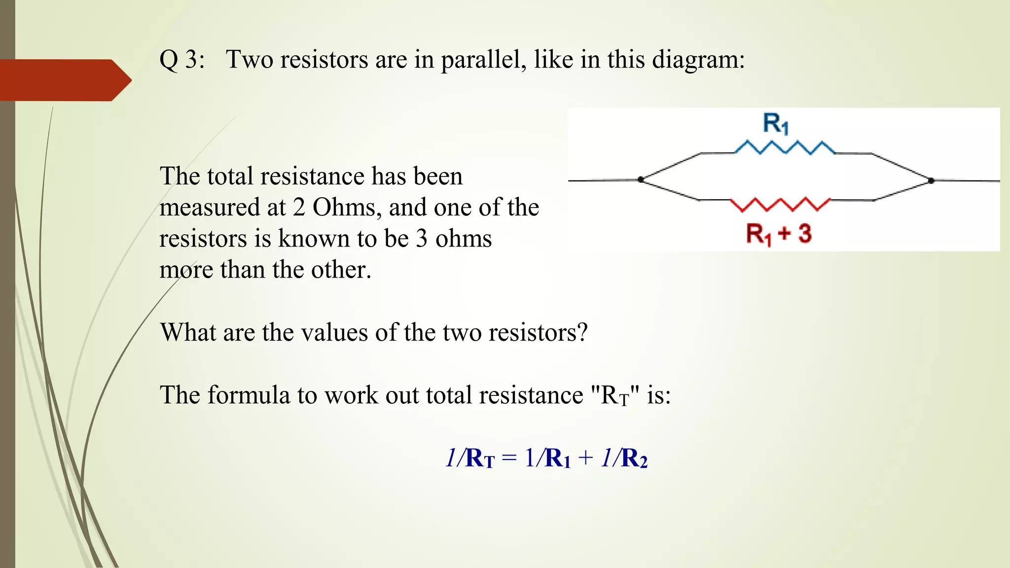 Q 3: Two resistors are in parallel, like in this diagram:
The total resistance has been
measured at 2 Ohms, and one of the
resistors is known to be 3 ohms
more than the other.
What are the values of the two resistors?
The formula to work out total resistance "RT" is:
1/RT = 1/R1 + 1/R2
 