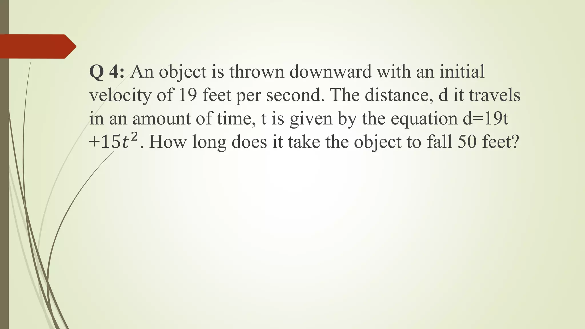 Q 4: An object is thrown downward with an initial
velocity of 19 feet per second. The distance, d it travels
in an amount of time, t is given by the equation d=19t
+15𝑡2
. How long does it take the object to fall 50 feet?
 