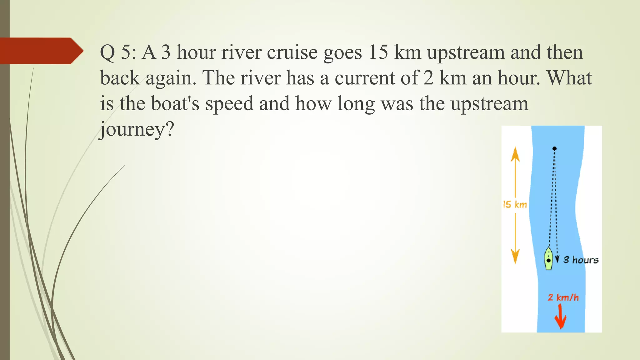 Q 5: A 3 hour river cruise goes 15 km upstream and then
back again. The river has a current of 2 km an hour. What
is the boat's speed and how long was the upstream
journey?
 