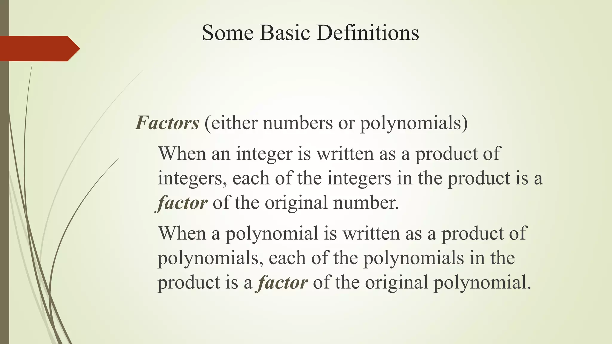 Some Basic Definitions
Factors (either numbers or polynomials)
When an integer is written as a product of
integers, each of the integers in the product is a
factor of the original number.
When a polynomial is written as a product of
polynomials, each of the polynomials in the
product is a factor of the original polynomial.
 