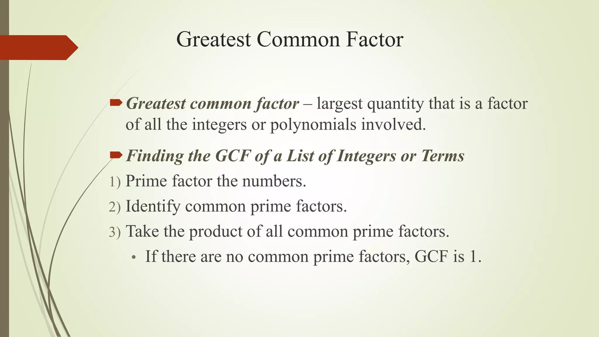 Greatest Common Factor
Greatest common factor – largest quantity that is a factor
of all the integers or polynomials involved.
Finding the GCF of a List of Integers or Terms
1) Prime factor the numbers.
2) Identify common prime factors.
3) Take the product of all common prime factors.
• If there are no common prime factors, GCF is 1.
 