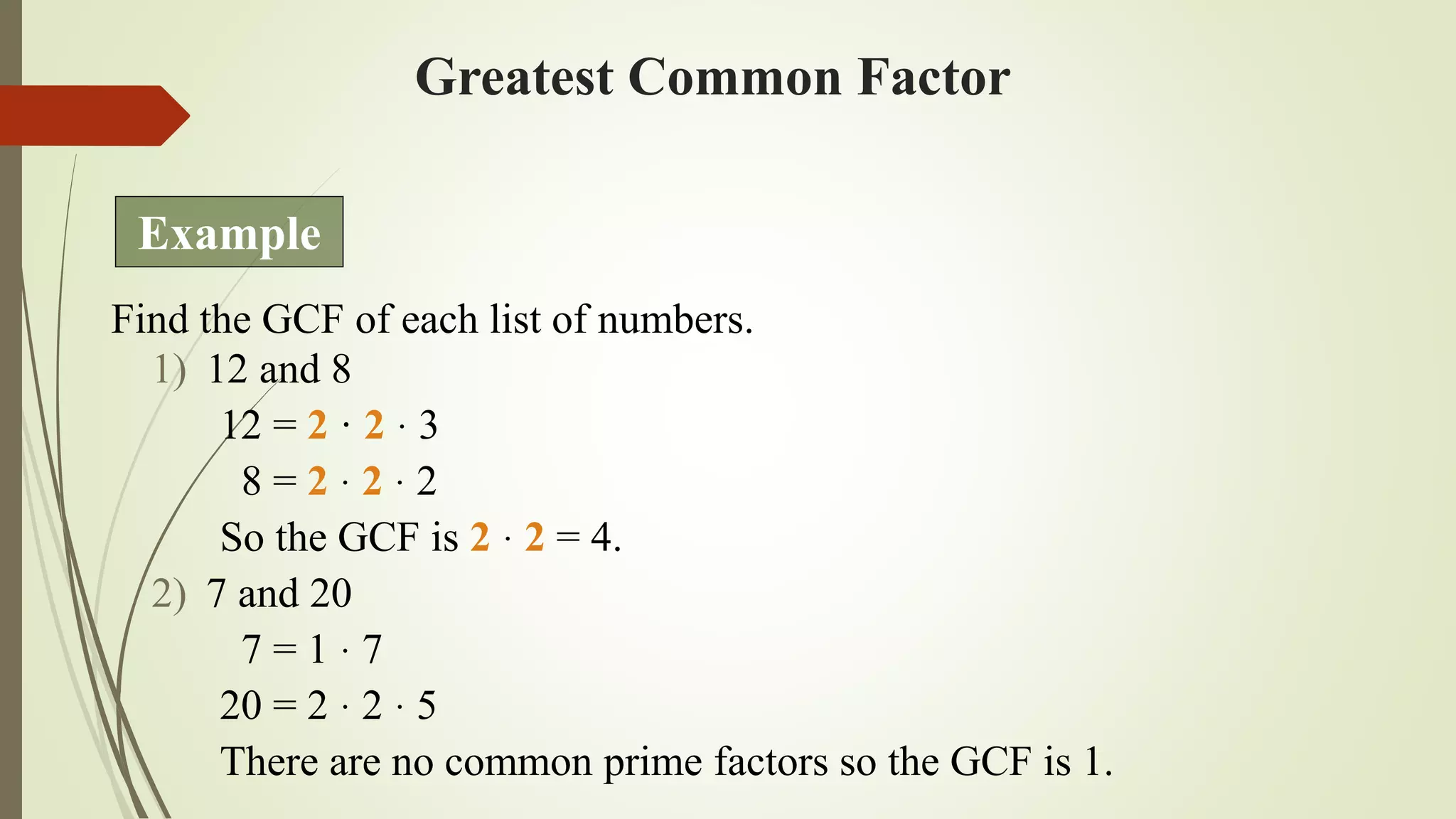 Greatest Common Factor
Find the GCF of each list of numbers.
1) 12 and 8
12 = 2 · 2 · 3
8 = 2 · 2 · 2
So the GCF is 2 · 2 = 4.
2) 7 and 20
7 = 1 · 7
20 = 2 · 2 · 5
There are no common prime factors so the GCF is 1.
Example
 