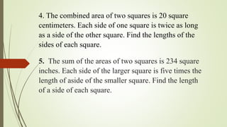 4. The combined area of two squares is 20 square
centimeters. Each side of one square is twice as long
as a side of the other square. Find the lengths of the
sides of each square.
5. The sum of the areas of two squares is 234 square
inches. Each side of the larger square is five times the
length of aside of the smaller square. Find the length
of a side of each square.
 