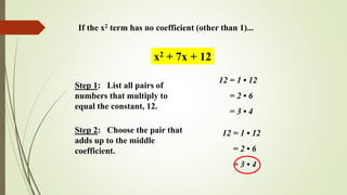 If the x2 term has no coefficient (other than 1)...
Step 1: List all pairs of
numbers that multiply to
equal the constant, 12.
x2 + 7x + 12
12 = 1 • 12
= 2 • 6
= 3 • 4
Step 2: Choose the pair that
adds up to the middle
coefficient.
12 = 1 • 12
= 2 • 6
= 3 • 4
 