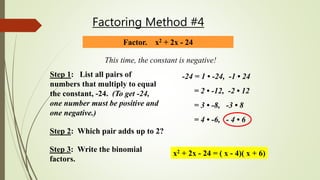 Factoring Method #4
Factor. x2 + 2x - 24
This time, the constant is negative!
Step 1: List all pairs of
numbers that multiply to equal
the constant, -24. (To get -24,
one number must be positive and
one negative.)
-24 = 1 • -24, -1 • 24
= 2 • -12, -2 • 12
= 3 • -8, -3 • 8
= 4 • -6, - 4 • 6
Step 2: Which pair adds up to 2?
Step 3: Write the binomial
factors.
x2 + 2x - 24 = ( x - 4)( x + 6)
 