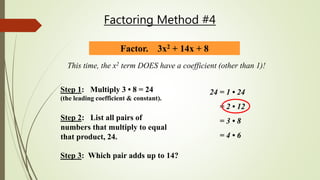 Factoring Method #4
Factor. 3x2 + 14x + 8
This time, the x2 term DOES have a coefficient (other than 1)!
Step 2: List all pairs of
numbers that multiply to equal
that product, 24.
24 = 1 • 24
= 2 • 12
= 3 • 8
= 4 • 6
Step 3: Which pair adds up to 14?
Step 1: Multiply 3 • 8 = 24
(the leading coefficient & constant).
 