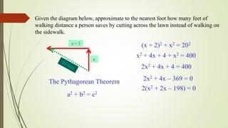 Given the diagram below, approximate to the nearest foot how many feet of
walking distance a person saves by cutting across the lawn instead of walking on
the sidewalk.
x + 2
x
The Pythagorean Theorem
a2 + b2 = c2
(x + 2)2 + x2 = 202
x2 + 4x + 4 + x2 = 400
2x2 + 4x + 4 = 400
2x2 + 4x – 369 = 0
2(x2 + 2x – 198) = 0
 