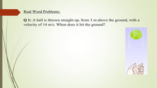 Real Word Problems:
Q 1: A ball is thrown straight up, from 3 m above the ground, with a
velocity of 14 m/s. When does it hit the ground?
 