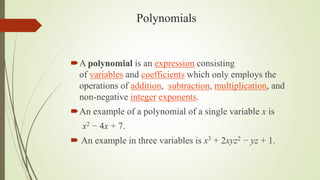 Polynomials
A polynomial is an expression consisting
of variables and coefficients which only employs the
operations of addition, subtraction, multiplication, and
non-negative integer exponents.
An example of a polynomial of a single variable x is
x2 − 4x + 7.
 An example in three variables is x3 + 2xyz2 − yz + 1.
 