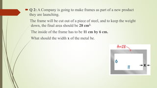  Q 2: A Company is going to make frames as part of a new product
they are launching.
The frame will be cut out of a piece of steel, and to keep the weight
down, the final area should be 28 cm2.
The inside of the frame has to be 11 cm by 6 cm.
What should the width x of the metal be.
 