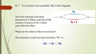 Q 3: Two resistors are in parallel, like in this diagram:
The total resistance has been
measured at 2 Ohms, and one of the
resistors is known to be 3 ohms
more than the other.
What are the values of the two resistors?
The formula to work out total resistance "RT" is:
1/RT = 1/R1 + 1/R2
 