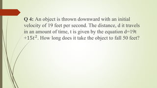 Q 4: An object is thrown downward with an initial
velocity of 19 feet per second. The distance, d it travels
in an amount of time, t is given by the equation d=19t
+15𝑡2
. How long does it take the object to fall 50 feet?
 