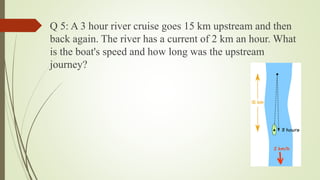 Q 5: A 3 hour river cruise goes 15 km upstream and then
back again. The river has a current of 2 km an hour. What
is the boat's speed and how long was the upstream
journey?
 