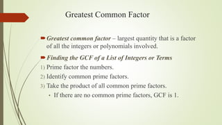 Greatest Common Factor
Greatest common factor – largest quantity that is a factor
of all the integers or polynomials involved.
Finding the GCF of a List of Integers or Terms
1) Prime factor the numbers.
2) Identify common prime factors.
3) Take the product of all common prime factors.
• If there are no common prime factors, GCF is 1.
 