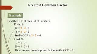 Greatest Common Factor
Find the GCF of each list of numbers.
1) 12 and 8
12 = 2 · 2 · 3
8 = 2 · 2 · 2
So the GCF is 2 · 2 = 4.
2) 7 and 20
7 = 1 · 7
20 = 2 · 2 · 5
There are no common prime factors so the GCF is 1.
Example
 