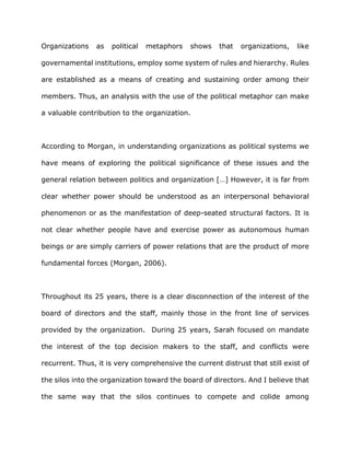 Organizations as political metaphors shows that organizations, like
governamental institutions, employ some system of rules and hierarchy. Rules
are established as a means of creating and sustaining order among their
members. Thus, an analysis with the use of the political metaphor can make
a valuable contribution to the organization.
According to Morgan, in understanding organizations as political systems we
have means of exploring the political significance of these issues and the
general relation between politics and organization […] However, it is far from
clear whether power should be understood as an interpersonal behavioral
phenomenon or as the manifestation of deep-seated structural factors. It is
not clear whether people have and exercise power as autonomous human
beings or are simply carriers of power relations that are the product of more
fundamental forces (Morgan, 2006).
Throughout its 25 years, there is a clear disconnection of the interest of the
board of directors and the staff, mainly those in the front line of services
provided by the organization. During 25 years, Sarah focused on mandate
the interest of the top decision makers to the staff, and conflicts were
recurrent. Thus, it is very comprehensive the current distrust that still exist of
the silos into the organization toward the board of directors. And I believe that
the same way that the silos continues to compete and colide among
 