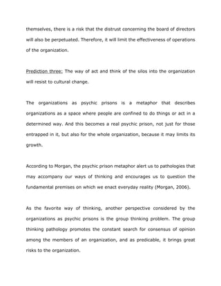 themselves, there is a risk that the distrust concerning the board of directors
will also be perpetuated. Therefore, it will limit the effectiveness of operations
of the organization.
Prediction three: The way of act and think of the silos into the organization
will resist to cultural change.
The organizations as psychic prisons is a metaphor that describes
organizations as a space where people are confined to do things or act in a
determined way. And this becomes a real psychic prison, not just for those
entrapped in it, but also for the whole organization, because it may limits its
growth.
According to Morgan, the psychic prison metaphor alert us to pathologies that
may accompany our ways of thinking and encourages us to question the
fundamental premises on which we enact everyday reality (Morgan, 2006).
As the favorite way of thinking, another perspective considered by the
organizations as psychic prisons is the group thinking problem. The group
thinking pathology promotes the constant search for consensus of opinion
among the members of an organization, and as predicable, it brings great
risks to the organization.
 