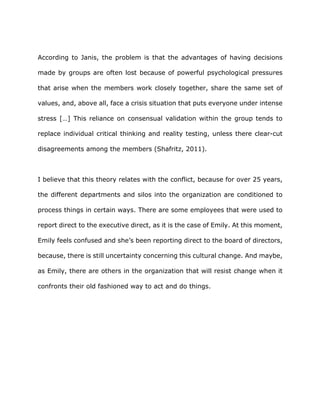According to Janis, the problem is that the advantages of having decisions
made by groups are often lost because of powerful psychological pressures
that arise when the members work closely together, share the same set of
values, and, above all, face a crisis situation that puts everyone under intense
stress […] This reliance on consensual validation within the group tends to
replace individual critical thinking and reality testing, unless there clear-cut
disagreements among the members (Shafritz, 2011).
I believe that this theory relates with the conflict, because for over 25 years,
the different departments and silos into the organization are conditioned to
process things in certain ways. There are some employees that were used to
report direct to the executive direct, as it is the case of Emily. At this moment,
Emily feels confused and she’s been reporting direct to the board of directors,
because, there is still uncertainty concerning this cultural change. And maybe,
as Emily, there are others in the organization that will resist change when it
confronts their old fashioned way to act and do things.
 