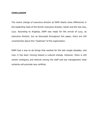 CONCLUSION
The recent change of executive director at EWM clearly show differences in
the leadership style of the former executive director, Sarah and the new one,
Lucy. According to Angelica, EWM was ready for the arrival of Lucy, as
executive director, but as discussed throughout this paper, there are still
uncertainties about this “readiness” of the organization.
EWM had a way to do things that worked for the last couple decades, and
now, it has been moving toward a cultural change. However, there is still
certain ambiguity and distrust among the staff and top management what
certainly will promote new conflicts.
 